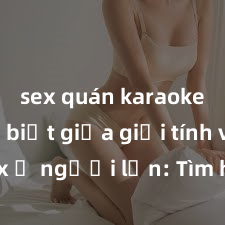 sex quán karaoke Phân biệt giữa giới tính và sex ở người lớn: Tìm hiểu sự khác biệt và yếu tố quyết định