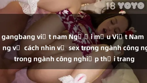 gangbang việt nam Người mẫu Việt Nam và cuộc cách mạng về cách nhìn về sex trong ngành công nghiệp thời trang