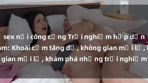 sex nơi công cộng Trải nghiệm hấp dẫn cùng sex  Việt Nam: Khoái cảm tăng độ, không gian mới lạ, khám phá những trải nghiệm mới mẻ!