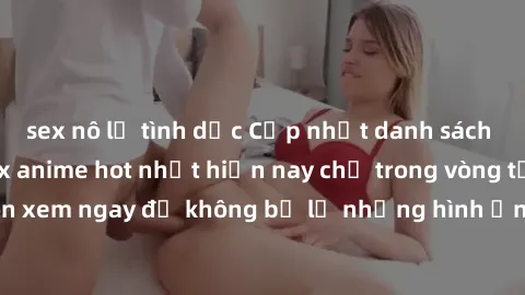 sex nô lệ tình dục Cập nhật danh sách những bộ phim sex anime hot nhất hiện nay chỉ trong vòng từ! Đón xem ngay để không bỏ lỡ những hình ảnh nóng bỏng và kích thích.