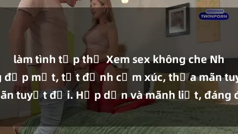làm tình tập thể Xem sex không che Nhật Bản - Ấn tượng đẹp mắt, tột đỉnh cảm xúc, thỏa mãn tuyệt đối. Hấp dẫn và mãnh liệt, đáng để trải nghiệm.