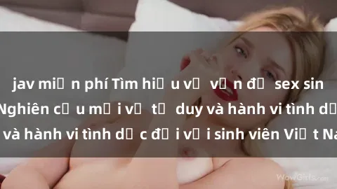 jav miễn phí Tìm hiểu về vấn đề sex sinh viên Việt Nam: Nghiên cứu mới về tư duy và hành vi tình dục đối với sinh viên Việt Nam
