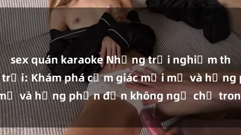 sex quán karaoke Những trải nghiệm thú vị với sex ngoài trời: Khám phá cảm giác mới mẻ và hưng phấn đến không ngờ chỉ trong chốc lát!