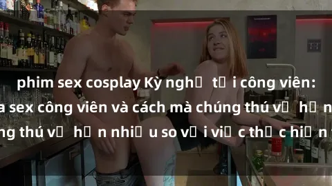 phim sex cosplay Kỳ nghỉ tại công viên: Sự hứng khởi của sex công viên và cách mà chúng thú vị hơn nhiều so với việc thực hiện tại nhà!