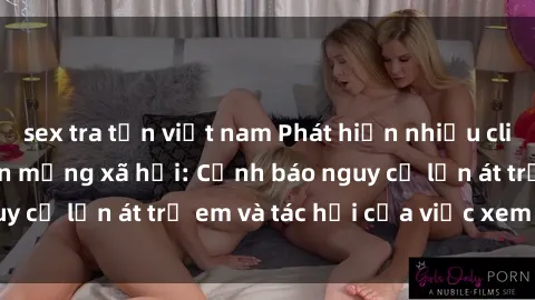 sex tra tấn việt nam Phát hiện nhiều clip sex lan truyền trên mạng xã hội: Cảnh báo nguy cơ lấn át trẻ em và tác hại của việc xem clip sex