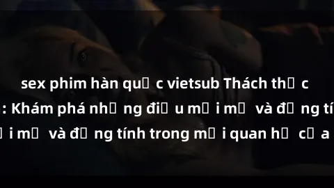 sex phim hàn quốc vietsub Thách thức với sex người lớn: Khám phá những điều mới mẻ và đồng tính trong mối quan hệ của bạn