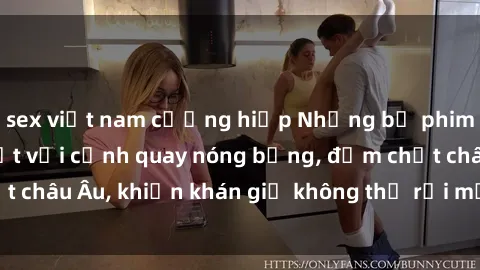 sex việt nam cưỡng hiếp Những bộ phim sex Bắc Âu gây sốt với cảnh quay nóng bỏng, đậm chất châu Âu, khiến khán giả không thể rời mắt khỏi màn hình.