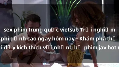 sex phim trung quốc vietsub Trải nghiệm sex jav idol miễn phí đỉnh cao ngay hôm nay - Khám phá thế giới đầy kích thích với những bộ phim jav hot nhất, hoàn toàn miễn phí!