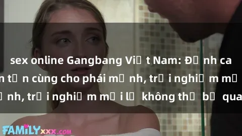 sex online Gangbang Việt Nam: Đỉnh cao của sự thỏa mãn tận cùng cho phái mạnh, trải nghiệm mới lạ không thể bỏ qua.