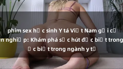phim sex học sinh Y tá Việt Nam gợi cảm và chuyên nghiệp: Khám phá sức hút đặc biệt trong ngành y tế