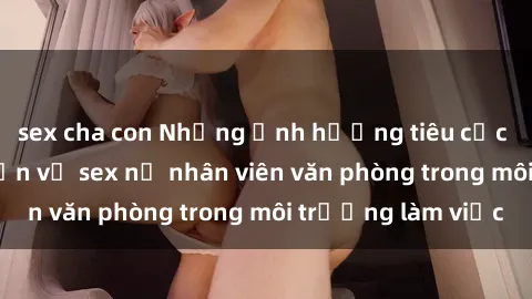 sex cha con Những ảnh hưởng tiêu cực của việc thảo luận về sex nữ nhân viên văn phòng trong môi trường làm việc