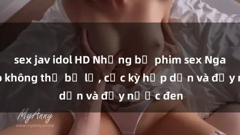 sex jav idol HD Những bộ phim sex Nga đỉnh cao không thể bỏ lỡ, cực kỳ hấp dẫn và đầy nước đen