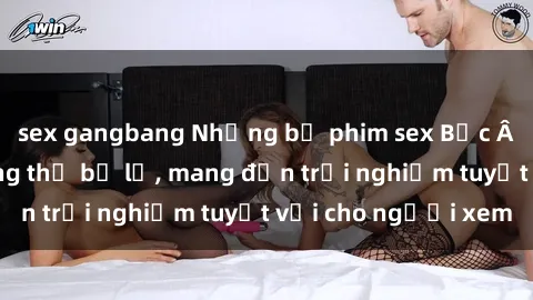 sex gangbang Những bộ phim sex Bắc Âu nóng bỏng không thể bỏ lỡ, mang đến trải nghiệm tuyệt vời cho người xem