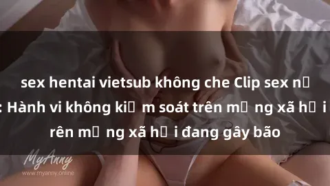sex hentai vietsub không che Clip sex nữ sinh gây sốc: Hành vi không kiểm soát trên mạng xã hội đang gây bão