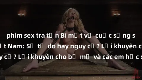 phim sex tra tấn Bí mật về cuộc sống sex của nữ sinh Việt Nam: Sự tự do hay nguy cơ? Lời khuyên cho bố mẹ và các em học sinh.