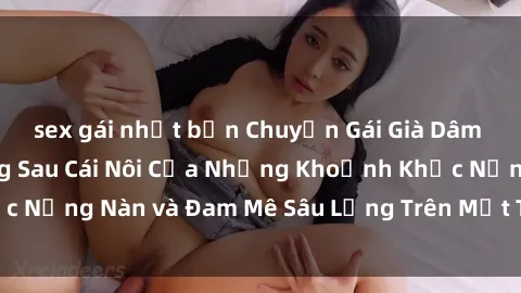 sex gái nhật bản Chuyện Gái Già Dâm Đãng: Bí Mật Đằng Sau Cái Nôi Của Những Khoảnh Khắc Nồng Nàn và Đam Mê Sâu Lắng Trên Mặt Trời Thịnh Sựêm