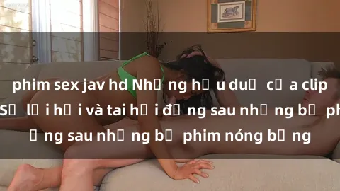 phim sex jav hd Những hậu duệ của clip sex đình đám: Sự lợi hại và tai hại đằng sau những bộ phim nóng bỏng