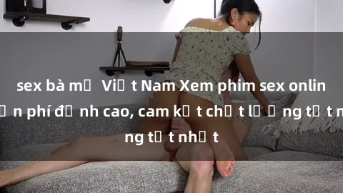 sex bà mẹ Việt Nam Xem phim sex online miễn phí đỉnh cao, cam kết chất lượng tốt nhất