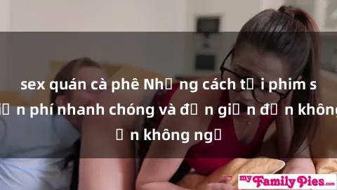 sex quán cà phê Những cách tải phim sex miễn phí nhanh chóng và đơn giản đến không ngờ