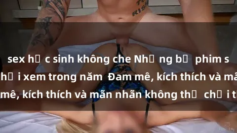 sex học sinh không che Những bộ phim sex jav đỉnh cao phải xem trong năm  Đam mê, kích thích và mãn nhãn không thể chối từ!