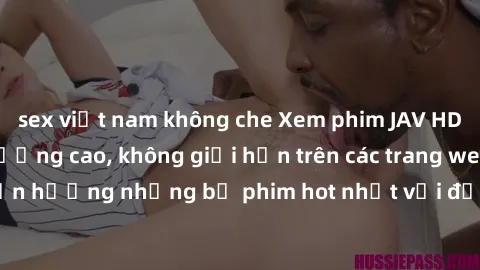 sex việt nam không che Xem phim JAV HD miễn phí chất lượng cao, không giới hạn trên các trang web uy tín. Yên tâm tận hưởng những bộ phim hot nhất với độ nét sắc sảo, đẹp mắt ngay tại nhà. Hãy trải ng