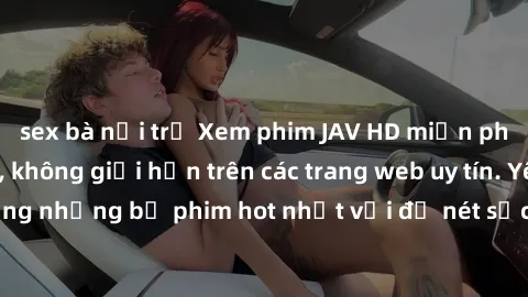 sex bà nội trợ Xem phim JAV HD miễn phí chất lượng cao, không giới hạn trên các trang web uy tín. Yên tâm tận hưởng những bộ phim hot nhất với độ nét sắc sảo, đẹp mắt ngay tại nhà. Hãy trải nghiệm nga