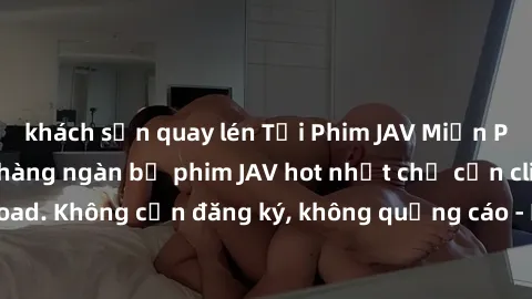 khách sạn quay lén Tải Phim JAV Miễn Phí - Thưởng thức hàng ngàn bộ phim JAV hot nhất chỉ cần click download. Không cần đăng ký, không quảng cáo - Dễ dàng tải về và xem online!