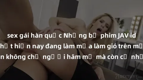 sex gái hàn quốc Những bộ phim JAV idol không che hot nhất hiện nay đang làm mưa làm gió trên mạng, hấp dẫn không chỉ người hâm mộ mà còn cả những ai mới tìm hiểu về thể loại này!