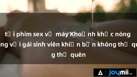 tải phim sex về máy Khoảnh khắc nóng bỏng với gái sinh viên khiến bạn không thể quên