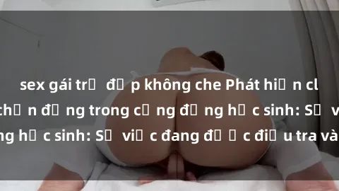 sex gái trẻ đẹp không che Phát hiện clip sex nữ sinh gây chấn động trong cộng đồng học sinh: Sự việc đang được điều tra và xử lý