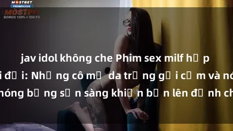 jav idol không che Phim sex milf hấp dẫn nhất mọi thời đại: Những cô mẹ da trắng gợi cảm và nóng bỏng sẵn sàng khiến bạn lên đỉnh chỉ trong chớp mắt!