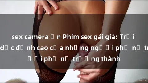 sex camera ẩn Phim sex gái già: Trải nghiệm tình dục đỉnh cao của những người phụ nữ trưởng thành