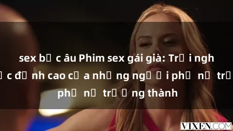 sex bắc âu Phim sex gái già: Trải nghiệm tình dục đỉnh cao của những người phụ nữ trưởng thành