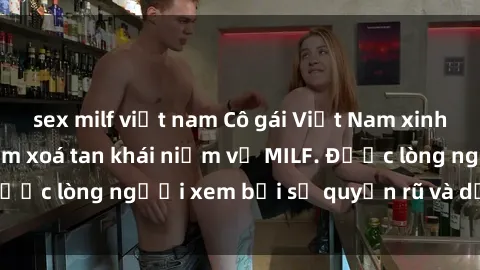 sex milf việt nam Cô gái Việt Nam xinh đẹp và gợi cảm làm xoá tan khái niệm về MILF. Được lòng người xem bởi sự quyến rũ và dễ thương.