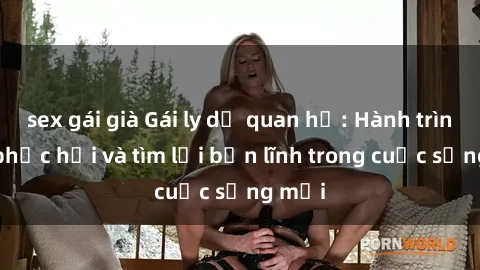 sex gái già Gái ly dị quan hệ: Hành trình tự phục hồi và tìm lại bản lĩnh trong cuộc sống mới
