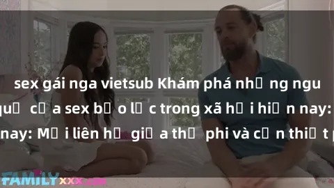 sex gái nga vietsub Khám phá những nguyên nhân và hậu quả của sex bạo lực trong xã hội hiện nay: Mối liên hệ giữa thị phi và cần thiết phải ngăn chặn.