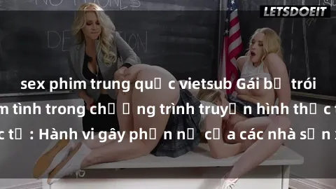 sex phim trung quốc vietsub Gái bị trói và bị ép buộc làm tình trong chương trình truyền hình thực tế: Hành vi gây phẫn nộ của các nhà sản xuất và người xem.