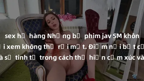 sex họ hàng Những bộ phim jav SM không che khiến người xem không thể rời mắt. Điểm nổi bật của thể loại này là sự tinh tế trong cách thể hiện cảm xúc và sự hấp dẫn của những cảnh quay.