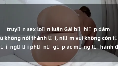 truyện sex loạn luân Gái bị hiếp dâm bạo lực: Nỗi đau không nói thành lời, niềm vui không còn tồn tại, người phụ nữ gặp ác mộng từ hành động độc ác của kẻ xấu.