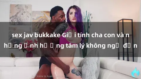 sex jav bukkake Giới tính cha con và những ảnh hưởng tâm lý không ngờ đến