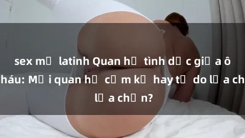 sex mỹ latinh Quan hệ tình dục giữa ông cháu: Mối quan hệ cấm kỵ hay tự do lựa chọn?