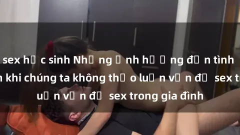 sex học sinh Những ảnh hưởng đến tình cảm gia đình khi chúng ta không thảo luận vấn đề sex trong gia đình