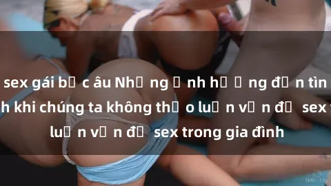 sex gái bắc âu Những ảnh hưởng đến tình cảm gia đình khi chúng ta không thảo luận vấn đề sex trong gia đình
