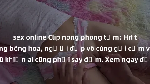 sex online Clip nóng phòng tắm: Hít thở nồng nàn hương bông hoa, người đẹp vô cùng gợi cảm và quyến rũ khiến ai cũng phải say đắm. Xem ngay để trải nghiệm điều đặc biệt!