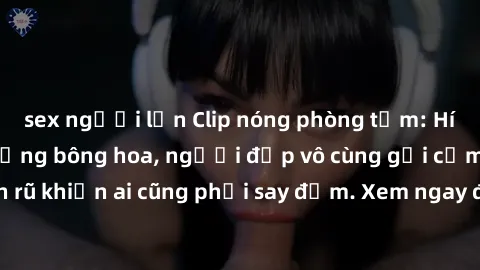 sex người lớn Clip nóng phòng tắm: Hít thở nồng nàn hương bông hoa, người đẹp vô cùng gợi cảm và quyến rũ khiến ai cũng phải say đắm. Xem ngay để trải nghiệm điều đặc biệt!