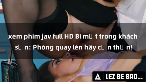 xem phim jav full HD Bí mật trong khách sạn: Phòng quay lén hãy cẩn thận!