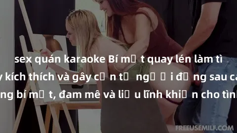 sex quán karaoke Bí mật quay lén làm tình: Câu chuyện đầy kích thích và gây cấn từ người đứng sau camera. Hành động bí mật, đam mê và liều lĩnh khiến cho tình yêu trở nên mãnh liệt hơn bao giờ hết.