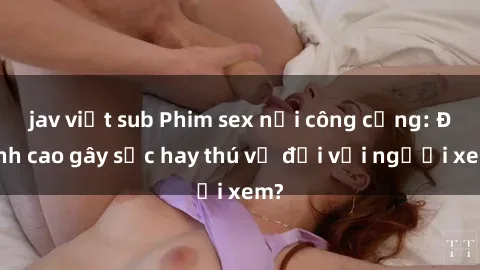 jav việt sub Phim sex nơi công cộng: Đỉnh cao gây sốc hay thú vị đối với người xem?