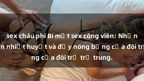 sex châu phi Bí mật sex công viên: Những câu chuyện nhiệt huyết và đầy nóng bỏng của đôi trẻ trẻ trung.