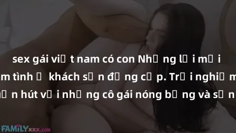sex gái việt nam có con Những lời mời bí mật: Gái Việt làm tình ở khách sạn đẳng cấp. Trải nghiệm độc đáo và cuốn hút với những cô gái nóng bỏng và sẵn lòng thỏa mãn mọi nhu cầu của bạn.